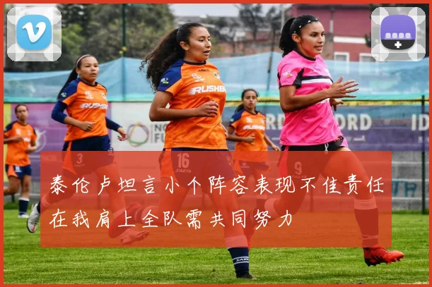 泰伦卢坦言小个阵容表现不佳责任在我肩上全队需共同努力