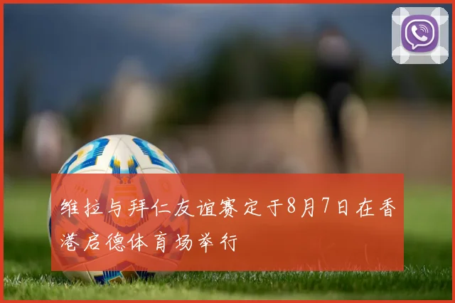 维拉与拜仁友谊赛定于8月7日在香港启德体育场举行