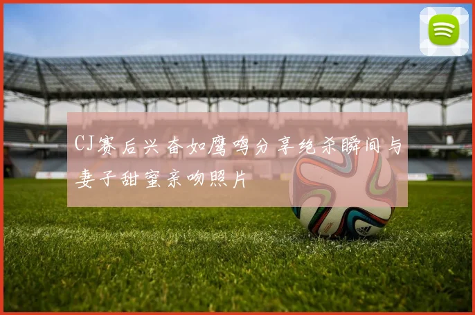 CJ赛后兴奋如鹰鸣分享绝杀瞬间与妻子甜蜜亲吻照片