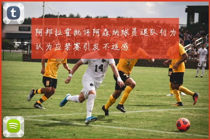 阿邦拉霍批评阿森纳球员退队行为认为应禁赛引发不适感