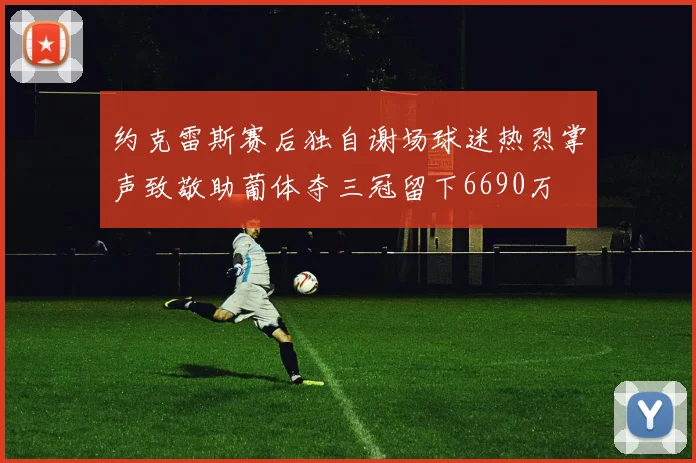 约克雷斯赛后独自谢场球迷热烈掌声致敬助葡体夺三冠留下6690万