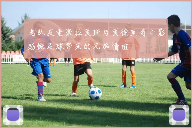 老队友重聚拉莫斯与莫德里奇合影感慨足球带来的兄弟情谊