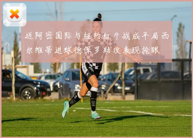 迈阿密国际与纽约红牛战成平局西尔维蒂进球德保罗助攻表现抢眼