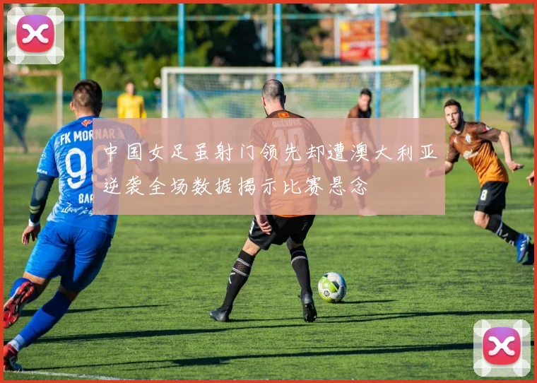 中国女足虽射门领先却遭澳大利亚逆袭全场数据揭示比赛悬念