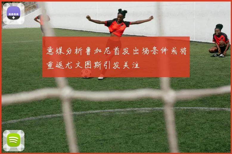 意媒分析鲁加尼首发出场条件或将重返尤文图斯引发关注