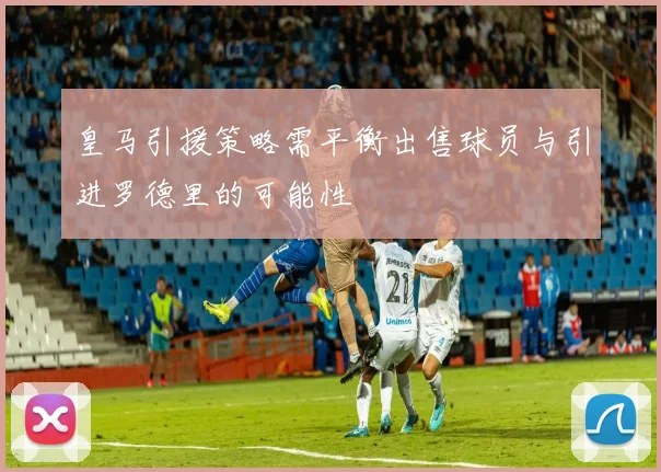 皇马引援策略需平衡出售球员与引进罗德里的可能性