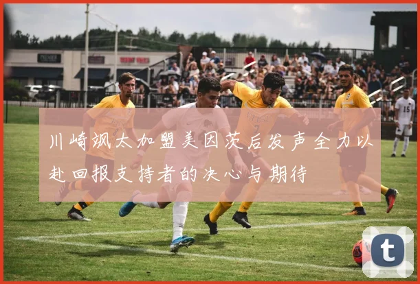 川崎飒太加盟美因茨后发声全力以赴回报支持者的决心与期待