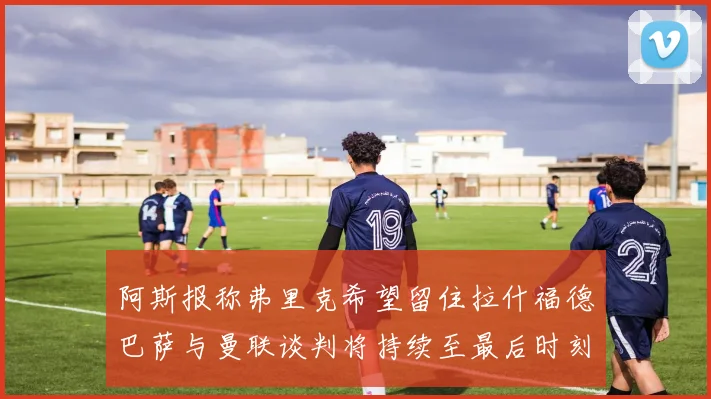 阿斯报称弗里克希望留住拉什福德巴萨与曼联谈判将持续至最后时刻