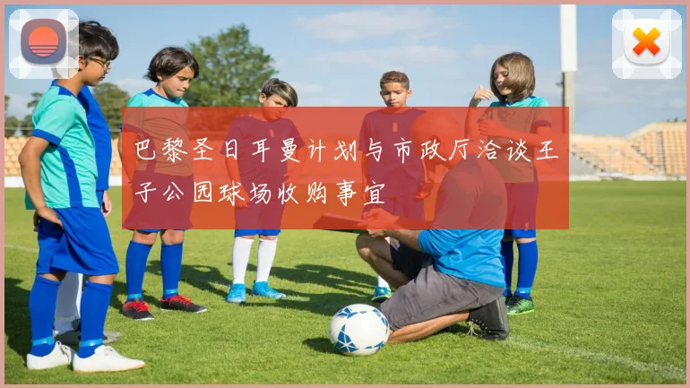 巴黎圣日耳曼计划与市政厅洽谈王子公园球场收购事宜