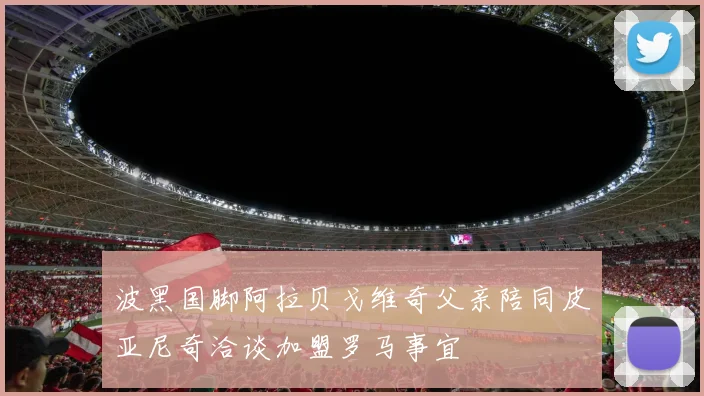 波黑国脚阿拉贝戈维奇父亲陪同皮亚尼奇洽谈加盟罗马事宜