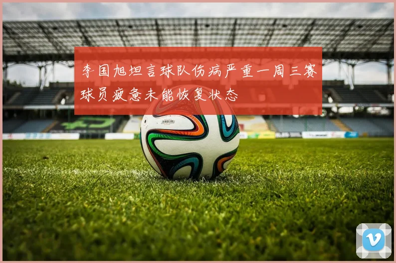 李国旭坦言球队伤病严重一周三赛球员疲惫未能恢复状态