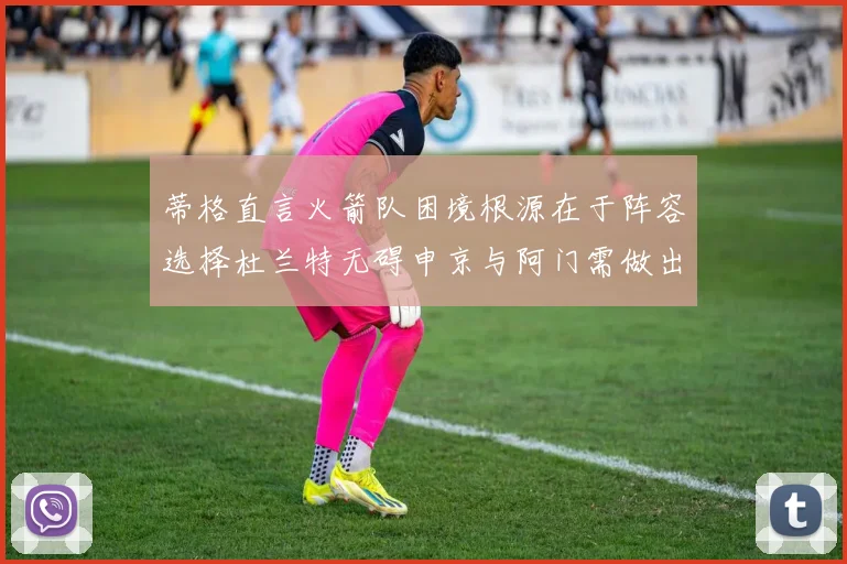 蒂格直言火箭队困境根源在于阵容选择杜兰特无碍申京与阿门需做出取舍