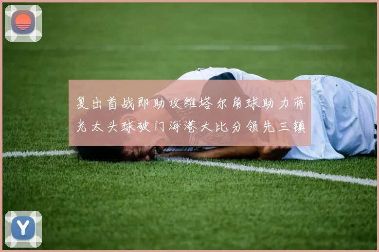 复出首战即助攻维塔尔角球助力蒋光太头球破门海港大比分领先三镇