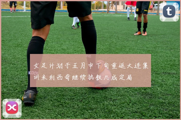 女足计划于五月中下旬重返大连集训米利西奇继续执教几成定局