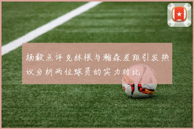 杨毅点评克林根与瀚森差距引发热议分析两位球员的实力对比