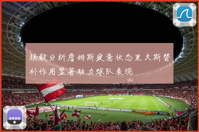 杨毅分析詹姆斯疲惫状态里夫斯替补作用显著助力球队表现