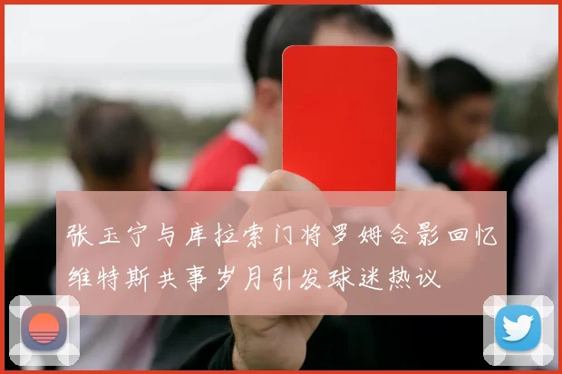 张玉宁与库拉索门将罗姆合影回忆维特斯共事岁月引发球迷热议